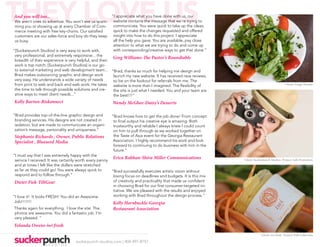 THEY LOVE US
And you will too...
We aren’t ones to advertise. You won’t see us spam-
ming you or showing up at every Chamber of Com-
merce meeting with free key-chains. Our satisfied
                                                        “I appreciate what you have done with us, our
                                                         website contains the message that we’re trying to
                                                         communicate. You were quick to take up the ideas,
                                                         quick to make the changes requested and offered
customers are our sales-force and boy do they keep       insight into how to do this project. I appreciate
us busy.                                                 all the help you gave. You are available, pay close
                                                         attention to what we are trying to do and come up
“[Suckerpunch Studios] is very easy to work with,        with corresponding/creative ways to get that done.”
 very professional, and extremely responsive... the
                                                        Greg Williams-The Pastor’s Roundtable
 breadth of their experience is very helpful, and their
 work is top notch. [Suckerpunch Studios] is our go-
 to external marketing and web development team... “Brad, thanks so much for helping me design and
 Brad makes outsourcing graphic and design work         launch my new website. It has received rave reviews,
 very easy. He understands a wide variety of needs      so be on the lookout for referrals from me. The
 from print to web and back end web work. He takes      website is more than I imagined. The flexibility of                                     Client: Fuego Mundo
 the time to talk through possible solutions and cre-   the site is just what I needed. You and your team are
 ative ways to meet client needs...”                    the best!!!”
Kelly Barton-Riskonnect                                 Wendy McGhee-Daisy’s Desserts

“Brad provides top-of-the-line graphic design and       “Brad knows how to get the job done! From concept
 branding services. His designs are not created in       to final output his creative eye is amazing. Both
 isolation, but are made to communicate an organi-       trustworthy and reliable I always knew I could count
 zation’s message, personality and uniqueness.”          on him to pull through as we worked together on
Stephanie Richards , Owner, Public Relations             the Taste of Asia event for the Georgia Restaurant
Specialist , Blueseed Media                              Association. I highly recommend his work and look
                                                         forward to continuing to do business with him in the
                                                         future.”
“I must say that I was extremely happy with the
 serivce I received. It was certainly worth every penny
                                                         Erica Rabhan-Shira Miller Communications                Client: Suckerpunch Studios. Project: Self-Promotion
 and at times I felt like the dollars were stretched
 as far as they could go! You were always quick to      “Brad successfully executes artistic vision without
 respond and to follow through.”                         losing focus on deadlines and budgets. It is this mix
 Dieter Fiek-TiltGear                                    of creativity and practicality that made us confident
                                                         in choosing Brad for our first consumer-targeted ini-
                                                         tiative. We are pleased with the results and enjoyed
“I love it! It looks FRESH! You did an Awesome           working with Brad throughout the design process.”
Job!!!!!!!                                               Kelly Hornbuckle-Georgia
Thanks again for everything. I love the site. The        Restaurant Association
photos are awesome. You did a fantastic job. I’m
very pleased. “
Yolanda Owens-iwi fresh
                                                                                                                             Client: iwi fresh. Project: Fall Collection

                                   suckerpunch-studios.com | 404-997-8757
 