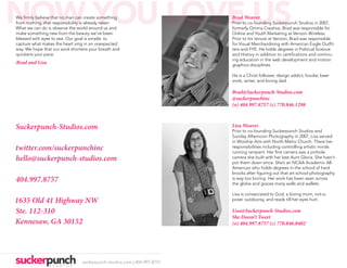 NOW YOU LOVE US
We firmly believe that no man can create something
from nothing, that responsibility is already taken.
What we can do is observe the world around us and
make something new from the beauty we’ve been
                                                                         Brad Weaver
                                                                         Prior to co-founding Suckerpunch Studios in 2007,
                                                                         formerly Omma Creative, Brad was responsible for
                                                                         Online and Youth Marketing at Verizon Wireless.
blessed with eyes to see. Our goal is simple: to                         Prior to his tenure at Verizon, Brad was responsible
capture what makes the heart sing in an unexpected                       for Visual Merchandising with American Eagle Outfit-
way. We hope that our work shortens your breath and                      ters and FYE. He holds degrees in Political Science
quickens your pace.                                                      and History in addition to certifications and continu-
                                                                         ing education in the web development and motion
-Brad and Lisa                                                           graphics disciplines.

                                                                         He is a Christ follower, design addict, foodie, beer
                                                                         snob, writer, and loving dad.

                                                                         Brad@Suckerpunch-Studios.com
                                                                         @suckerpunchinc
                                                                         (o) 404.997.8757 (c) 770.846.1298



Suckerpunch-Studios.com                                                  Lisa Weaver
                                                                         Prior to co-founding Suckerpunch Studios and
                                                                         Sunday Afternoon Photography in 2007, Lisa served
                                                                         in Worship Arts with North Metro Church. There her
twitter.com/suckerpunchinc                                               responsibilities including controlling artistic minds
                                                                         running rampant. Her first camera was a pinhole
hello@suckerpunch-studios.com                                            camera she built with her late Aunt Gloria. She hasn’t
                                                                         put them down since. She’s an NCAA Academic All-
                                                                         American who holds degrees in the school of hard
                                                                         knocks after figuring out that art school photography
404.997.8757                                                             is way too boring. Her work has been seen across
                                                                         the globe and graces many walls and wallets.

                                                                         Lisa is consecrated to God, a loving mom, not-a-
1635 Old 41 Highway NW                                                   poser outdoorsy, and reads till her eyes hurt.

Ste. 112-310                                                             Lisa@Suckerpunch-Studios.com
                                                                         She Doesn’t Tweet
Kennesaw, GA 30152                                                       (o) 404.997.8757 (c) 770.846.0402




                                suckerpunch-studios.com | 404-997-8757
 