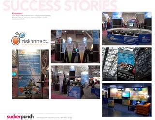 SUCCESS STORIES
 Riskonnect
 Trade Show Booths in Boston and Las Vegas including motion
 graphics, banners, interactive kiosks, a race track, lounge
 areas, bar, and more.




                                                      ®




                                      suckerpunch-studios.com | 404-997-8757
 