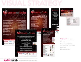VISUAL STRATEGY
                                                                    Dine-Out Week
                                                                       August 10-16
                                                               PRESENTED BY




                                                                            Dine-Out Week           Participating Restaurants
                                                                               August 10-16


                                                                    Aqua Blue Restaurant & Bar                   Pacific Rim Bistro
                                                                    Bhojanic Restaurant                          PF Chang’s China Bistro - Perimeter
                                                                    The Cloves Restaurant                        The Real Chow Baby
                                                                    Doc Chey’s Noodle House                      Roy’s Atlanta
                                                                    Eurasia Bistro                               Silk Asian Steak & Seafood
                                                                    Geisha House                                 Spice Market at W Atlanta Hotel - Midtown
                                                                    Genki Noodles & Sushi                        Steel Restaurant & Lounge
                                                                    Grand China Restaurant                       Sushi House Buckhead
                                                                    Hsu’s Atlanta                                Straits Atlanta
                                                                    Lee’s Golden Buddha Restaurant               The Tenth Thai Cuisine & Lounge
                                                                    Lime Juice Thai Bistro                       Trader Vic’s at Hilton Atlanta
                                                                    Mo Mo Ya Restaurant
                                                                    Kani House Japanese Steak & Sushi
                                                                    Nakato Japanese Restaurant
                                                                    Naka

                                                                    Visit tasteofasiaweek.com for an up to date list of offers and contact information for each
                                                                    participating restaurant.




                                             Taste of Asia
                                             Event Campaign posters (11x17, 22x28)

                                             Flyers (8.5x11)

                                             Programs & Invitations (8.5x11, A7)

                                             Check Stuffers and Table Toppers (3x9, 4x6)

                                             Tickets (1.75x5)

                                             Plastic discount cards, 3.5x2




    suckerpunch-studios.com | 404-997-8757
 