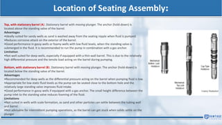 Location of Seating Assembly:
Top, with stationary barrel (A): Stationary barrel with moving plunger. The anchor (hold-down) is
located above the standing valve of the barrel.
Advantages
•Ideally suited for sandy wells as sand is washed away from the seating nipple when fluid is pumped.
•Reduces corrosive attack on the exterior of the barrel.
•Good performance in gassy wells or foamy wells with low fluid levels, when the standing valve is
submerged in the fluid. It is recommended to run the pump in combination with a gas anchor.
Limitation
•Not well suited for deep wells, especially if equipped with a thin-wall barrel. This is due to the relatively
high differential pressure and the tensile load acting on the barrel during pumping.
Bottom, with stationary barrel (B): Stationary barrel with moving plunger. The anchor (hold-down) is
located below the standing valve of the barrel.
Advantages
•Recommended for deep wells as the differential pressure acting on the barrel when pumping fluid is low.
•Appropriate for low static fluid levels as the pump can be seated close to the bottom hole and the
relatively large standing valve improves fluid intake.
•Good performance in gassy wells if equipped with a gas anchor. The small height difference between the
pump inlet to the standing valve reduces foaming of the fluid.
Limitations
•Not suited in wells with scale formation, as sand and other particles can settle between the tubing wall
and barrel.
•Not advisable for intermittent pumping operations, as the barrel can get stuck when solids settle on the
plunger
 