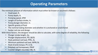 Operating Parameters
The minimum amount of information which must either be known or assumed is follows:
• Fluid Level, ft.
• Pump depth, ft.
• Pumping speed, SPM
• Length of Surface stroke, in.
• Pump plunger diameter, in.
• Specific gravity of fluid
• The nominal tubing diameter and whether it is anchored or unanchored
• Sucker rod size and design
With these factors, the designer should be able to calculate, with some degree of reliability, the following:
• Plunger stroke length, 𝑆𝑝,
• Plunger displacement, PD, (B/D)
• Peak polished rod load, PPRL, lb.
• Minimum polished rod load, MPRL lb.
• Peak (Crank) torque, PT, in-lb.
• Polished rod horsepower, PRHP
• Counter weight required, CBE, lb.
 