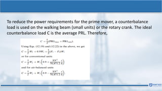 To reduce the power requirements for the prime mover, a counterbalance
load is used on the walking beam (small units) or the rotary crank. The ideal
counterbalance load C is the average PRL. Therefore,
 
