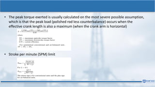 • The peak torque exerted is usually calculated on the most severe possible assumption,
which is that the peak load (polished rod less counterbalance) occurs when the
effective crank length is also a maximum (when the crank arm is horizontal)
• Stroke per minute (SPM) limit
 