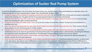 Optimization of Sucker Rod Pump System
To optimize the existing system, the crank radius, the speed of the pump, and the position of the counterbalance are alterable values. The
following steps form an optimizing procedure: (Miska, Tulsa, Khodabandeh, & Rajtar, 1994)
1. Change the speed of the pumping unit, keeping a preselected crank radius. Do not allow the PPRL and the peak net torque to exceed the
rating of the pumping unit. The upper limit for the pumping speed (strokes/min) will then be determined.
2. Calculate the production rate, PPRL, peak torque, polished-rod horsepower, and output energy of the prime mover at each pumping
speed not exceeding the upper pumping speed limit.
3. Change the crank radius and repeat Steps 1 and 2. As usual, the number of crank radii is limited. This task can he accomplished in a
relatively short time.
4. Select the optimum pumping speed for each radius (stroke length) that yields the desired oil production rate. Then, construct the net
torque diagrams for the selected speeds for further analysis.
5. Typically, a few combinations of different pumping speeds and stroke lengths will result in a desired production rate. Discard the
combinations that do not meet the specifications and rating of the system. The optimal choice is determined by calculating the efficiency
and operational costs associated with combinations. The parameters corresponding to the minimum cost are optimal.
6. Change the direction of crank rotation, if permissible, and repeat Steps 1 through 5. This is not required if the optimum direction of
rotation is known from the past experience.
7. Check the final results against the limitations of the surface and downhole equipment. The optimal production practices, as determined
in the steps above, may require some modifications or adjustment to the equipment. If the cost associated with the modifications is
lower than the benefits of optimization the practical implementation of the results is justified and will result in production cost decrease.
 