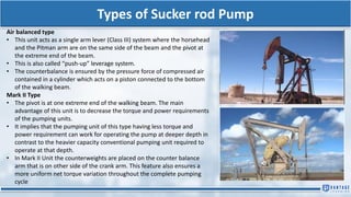 Types of Sucker rod Pump
Air balanced type
• This unit acts as a single arm lever (Class III) system where the horsehead
and the Pitman arm are on the same side of the beam and the pivot at
the extreme end of the beam.
• This is also called “push-up” leverage system.
• The counterbalance is ensured by the pressure force of compressed air
contained in a cylinder which acts on a piston connected to the bottom
of the walking beam.
Mark II Type
• The pivot is at one extreme end of the walking beam. The main
advantage of this unit is to decrease the torque and power requirements
of the pumping units.
• It implies that the pumping unit of this type having less torque and
power requirement can work for operating the pump at deeper depth in
contrast to the heavier capacity conventional pumping unit required to
operate at that depth.
• In Mark II Unit the counterweights are placed on the counter balance
arm that is on other side of the crank arm. This feature also ensures a
more uniform net torque variation throughout the complete pumping
cycle
 