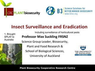 biosecurity built on science
Insect Surveillance and Eradication
Professor Max Suckling FRSNZ
Science Group Leader, Biosecurity,
Plant and Food Research &
School of Biological Sciences,
University of Auckland
Plant Biosecurity Cooperative Research Centre
1. Brought
SPLAT to
Australia
Including surveillance of horticultural pests
 