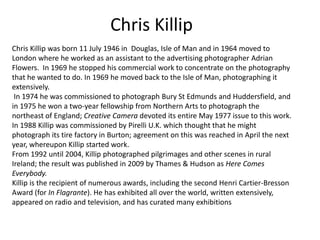 Chris Killip
Chris Killip was born 11 July 1946 in Douglas, Isle of Man and in 1964 moved to
London where he worked as an assistant to the advertising photographer Adrian
Flowers. In 1969 he stopped his commercial work to concentrate on the photography
that he wanted to do. In 1969 he moved back to the Isle of Man, photographing it
extensively.
 In 1974 he was commissioned to photograph Bury St Edmunds and Huddersfield, and
in 1975 he won a two-year fellowship from Northern Arts to photograph the
northeast of England; Creative Camera devoted its entire May 1977 issue to this work.
In 1988 Killip was commissioned by Pirelli U.K. which thought that he might
photograph its tire factory in Burton; agreement on this was reached in April the next
year, whereupon Killip started work.
From 1992 until 2004, Killip photographed pilgrimages and other scenes in rural
Ireland; the result was published in 2009 by Thames & Hudson as Here Comes
Everybody.
Killip is the recipient of numerous awards, including the second Henri Cartier-Bresson
Award (for In Flagrante). He has exhibited all over the world, written extensively,
appeared on radio and television, and has curated many exhibitions
 