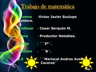 Page 1
Alumno :Victor Javier Suclupe
Baldera.
Profesor : Cesar Serquén M.
Tema : Productor Notables.
Grado : ``3º´´.
Sección : ``B´´.
I.E : ``Mariscal Andres Avelino
Caceres´´
Trabajo de matemática
 