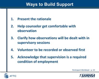 Ways to Build Support
1. Present the rationale
2. Help counselor get comfortable with
observation
3. Clarify how observations will be dealt with in
supervisory sessions
4. Volunteer to be recorded or observed first
5. Acknowledge that supervision is a required
condition of employment
Participant Workbook – p. 41
 