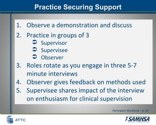 Practice Securing SupportPractice Securing Support
1. Observe a demonstration and discuss
2. Practice in groups of 3
 Supervisor
 Supervisee
 Observer
3. Roles rotate as you engage in three 5-7
minute interviews
4. Observer gives feedback on methods used
5. Supervisee shares impact of the interview
on enthusiasm for clinical supervision
Participant Workbook – p. 41
 