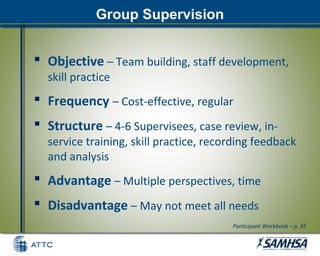 Group Supervision
 Objective – Team building, staff development,
skill practice
 Frequency – Cost-effective, regular
 Structure – 4-6 Supervisees, case review, in-
service training, skill practice, recording feedback
and analysis
 Advantage – Multiple perspectives, time
 Disadvantage – May not meet all needs
Participant Workbook – p. 35
 