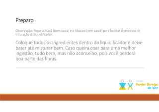PreparoPreparoPreparoPreparo
Observação: Pique a Maçã (com casca) e o Abacaxi (sem casca) para facilitar o processo de
trituração do liquidificador.
Coloque todos os ingredientes dentro do liquidificador e deixe
bater até misturar bem. Caso queira coar para uma melhor
ingestão, tudo bem, mas não aconselho, pois você perderá
boa parte das fibras.
Como perder barriga; dieta para emagrecer; perder barriga; emagrecer; suco para emagrecer;
 