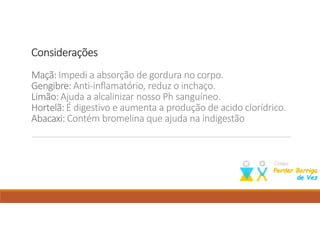 ConsideraçõesConsideraçõesConsideraçõesConsiderações
Maçã:Maçã:Maçã:Maçã: Impedi a absorção de gordura no corpo.
Gengibre:Gengibre:Gengibre:Gengibre: Anti-inflamatório, reduz o inchaço.
Limão:Limão:Limão:Limão: Ajuda a alcalinizar nosso Ph sanguíneo.
Hortelã:Hortelã:Hortelã:Hortelã: É digestivo e aumenta a produção de acido clorídrico.
Abacaxi:Abacaxi:Abacaxi:Abacaxi: Contém bromelina que ajuda na indigestão
Como perder barriga; dieta para emagrecer; perder barriga; emagrecer; suco para emagrecer;
 