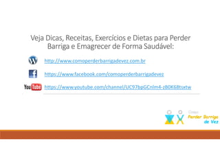 Veja Dicas, Receitas, Exercícios e Dietas para PerderVeja Dicas, Receitas, Exercícios e Dietas para PerderVeja Dicas, Receitas, Exercícios e Dietas para PerderVeja Dicas, Receitas, Exercícios e Dietas para Perder
BBBBarriga e Emagrecer de Forma Saudável:arriga e Emagrecer de Forma Saudável:arriga e Emagrecer de Forma Saudável:arriga e Emagrecer de Forma Saudável:
Como perder barriga; dieta para emagrecer; perder barriga; emagrecer; suco para emagrecer;
http://www.comoperderbarrigadevez.com.br
https://www.facebook.com/comoperderbarrigadevez
https://www.youtube.com/user/comoperderbarrigavez
 