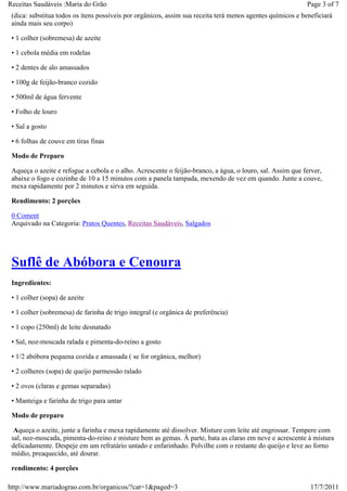 Receitas Saudáveis :Maria do Grão                                                                          Page 3 of 7
 (dica: substitua todos os itens possíveis por orgânicos, assim sua receita terá menos agentes químicos e beneficiará
 ainda mais seu corpo)

 • 1 colher (sobremesa) de azeite

 • 1 cebola média em rodelas

 • 2 dentes de alo amassados

 • 100g de feijão-branco cozido

 • 500ml de água fervente

 • Folho de louro

 • Sal a gosto

 • 6 folhas de couve em tiras finas

 Modo de Preparo

 Aqueça o azeite e refogue a cebola e o alho. Acrescente o feijão-branco, a água, o louro, sal. Assim que ferver,
 abaixe o fogo e cozinhe de 10 a 15 minutos com a panela tampada, mexendo de vez em quando. Junte a couve,
 mexa rapidamente por 2 minutos e sirva em seguida.

 Rendimento: 2 porções

 0 Coment
 Arquivado na Categoria: Pratos Quentes, Receitas Saudáveis, Salgados




 Suflê de Abóbora e Cenoura
 Ingredientes:

 • 1 colher (sopa) de azeite

 • 1 colher (sobremesa) de farinha de trigo integral (e orgânica de preferência)

 • 1 copo (250ml) de leite desnatado

 • Sal, noz-moscada ralada e pimenta-do-reino a gosto

 • 1/2 abóbora pequena cozida e amassada ( se for orgânica, melhor)

 • 2 colheres (sopa) de queijo parmessão ralado

 • 2 ovos (claras e gemas separadas)

 • Manteiga e farinha de trigo para untar

 Modo de preparo

  Aqueça o azeite, junte a farinha e mexa rapidamente até dissolver. Misture com leite até engrossar. Tempere com
 sal, noz-moscada, pimenta-do-reino e misture bem as gemas. À parte, bata as claras em neve e acrescente à mistura
 delicadamente. Despeje em um refratário untado e enfarinhado. Polvilhe com o restante do queijo e leve ao forno
 médio, preaquecido, até dourar.

 rendimento: 4 porções

http://www.mariadograo.com.br/organicos/?cat=1&paged=3                                                       17/7/2011
 