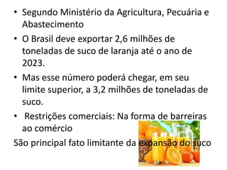• Segundo Ministério da Agricultura, Pecuária e
Abastecimento
• O Brasil deve exportar 2,6 milhões de
toneladas de suco de laranja até o ano de
2023.
• Mas esse número poderá chegar, em seu
limite superior, a 3,2 milhões de toneladas de
suco.
• Restrições comerciais: Na forma de barreiras
ao comércio
São principal fato limitante da expansão do suco
 