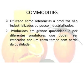 COMMODITIES
 Utilizado como referências a produtos não
industrializados ou pouco industrializados.
 Produzidos em grande quantidade e por
diferentes produtores que podem ser
estocados por um certo tempo sem perda
da qualidade.
 