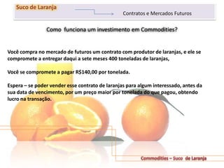 Como funciona um investimento em Commodities?
201
Suco de Laranja
Contratos e Mercados Futuros
Você compra no mercado de futuros um contrato com produtor de laranjas, e ele se
compromete a entregar daqui a sete meses 400 toneladas de laranjas,
Você se compromete a pagar R$140,00 por tonelada.
Espera – se poder vender esse contrato de laranjas para algum interessado, antes da
sua data de vencimento, por um preço maior por tonelada do que pagou, obtendo
lucro na transação.
 