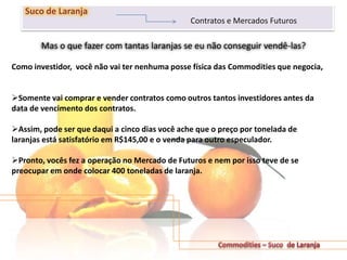 Mas o que fazer com tantas laranjas se eu não conseguir vendê-las?
221
Suco de Laranja
Contratos e Mercados Futuros
Como investidor, você não vai ter nenhuma posse física das Commodities que negocia,
Somente vai comprar e vender contratos como outros tantos investidores antes da
data de vencimento dos contratos.
Assim, pode ser que daqui a cinco dias você ache que o preço por tonelada de
laranjas está satisfatório em R$145,00 e o venda para outro especulador.
Pronto, vocês fez a operação no Mercado de Futuros e nem por isso teve de se
preocupar em onde colocar 400 toneladas de laranja.
 