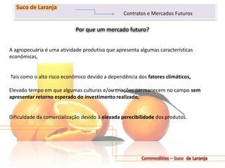 Por que um mercado futuro?
231
Suco de Laranja
Contratos e Mercados Futuros
A agropecuária é uma atividade produtiva que apresenta algumas características
econômicas,
Tais como o alto risco econômico devido a dependência dos fatores climáticos,
Elevado tempo em que algumas culturas e/ou criações permanecem no campo sem
apresentar retorno esperado do investimento realizado,
Dificuldade da comercialização devido à elevada perecibilidade dos produtos.
 