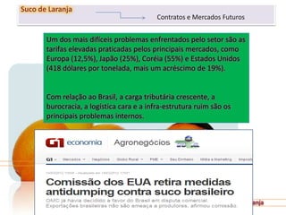 251
Suco de Laranja
Contratos e Mercados Futuros
Um dos mais difíceis problemas enfrentados pelo setor são as
tarifas elevadas praticadas pelos principais mercados, como
Europa (12,5%), Japão (25%), Coréia (55%) e Estados Unidos
(418 dólares por tonelada, mais um acréscimo de 19%).
Com relação ao Brasil, a carga tributária crescente, a
burocracia, a logística cara e a infra-estrutura ruim são os
principais problemas internos.
 