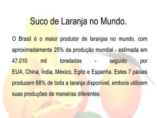 Suco de Laranja no Mundo.
O Brasil é o maior produtor de laranjas no mundo, com
aproximadamente 25% da produção mundial - estimada em
47.010 mil toneladas - seguido por
EUA, China, Índia, México, Egito e Espanha. Estes 7 países
produzem 68% de toda a laranja disponível, embora utilizem
suas produções de maneiras diferentes.
 