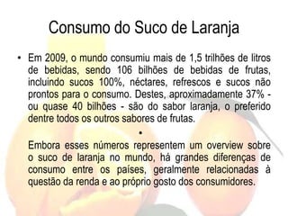 Consumo do Suco de Laranja
• Em 2009, o mundo consumiu mais de 1,5 trilhões de litros
de bebidas, sendo 106 bilhões de bebidas de frutas,
incluindo sucos 100%, néctares, refrescos e sucos não
prontos para o consumo. Destes, aproximadamente 37% -
ou quase 40 bilhões - são do sabor laranja, o preferido
dentre todos os outros sabores de frutas.
•
Embora esses números representem um overview sobre
o suco de laranja no mundo, há grandes diferenças de
consumo entre os países, geralmente relacionadas à
questão da renda e ao próprio gosto dos consumidores.
 
