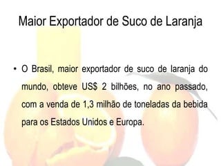 Maior Exportador de Suco de Laranja
• O Brasil, maior exportador de suco de laranja do
mundo, obteve US$ 2 bilhões, no ano passado,
com a venda de 1,3 milhão de toneladas da bebida
para os Estados Unidos e Europa.
 