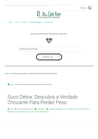 Início » Suco Detox: Descubra a Verdade Chocante Para Perder Peso
Início Suco Detox: Descubra a Verdade Chocante Para Perder Peso
Início Sobre Contato Dieta Rangedditive Calculadora
BUSCA 

Me Diga, Como Posso Transformar a Sua Vida?
ASSINE JÁ! 
 Insira seu email aqui


Suco Detox: Descubra a Verdade
Chocante Para Perder Peso
 JEFF  8 DE AGOSTO DE 2016  COMENTE!  COMPORTAMENTOS PARA PERDER PESO, DIETAS PARA
PERDER PESO, PERDER PESO, SUCOS PARA PERDER PESO
 