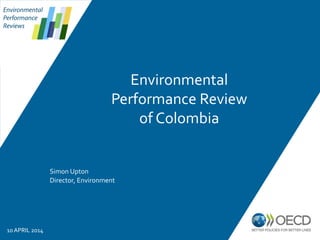 Environmental
Performance
Reviews
Simon Upton
Director, Environment
10 APRIL 2014
Environmental
Performance Review
of Colombia
 