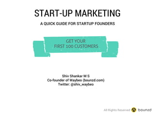 START-UP MARKETING 
A QUICK GUIDE FOR STARTUP FOUNDERS 
b 
GET YOUR 
FIRST 100 CUSTOMERS 
Shiv Shankar M S 
Co-founder of Waybeo (bounzd.com) 
Twitter: @shiv_waybeo 
All Rights Reserved  