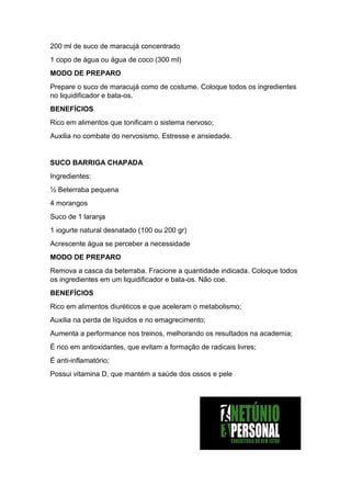 200 ml de suco de maracujá concentrado
1 copo de água ou água de coco (300 ml)
MODO DE PREPARO
Prepare o suco de maracujá como de costume. Coloque todos os ingredientes
no liquidificador e bata-os.
BENEFÍCIOS
Rico em alimentos que tonificam o sistema nervoso;
Auxilia no combate do nervosismo, Estresse e ansiedade.
SUCO BARRIGA CHAPADA
Ingredientes:
½ Beterraba pequena
4 morangos
Suco de 1 laranja
1 iogurte natural desnatado (100 ou 200 gr)
Acrescente água se perceber a necessidade
MODO DE PREPARO
Remova a casca da beterraba. Fracione a quantidade indicada. Coloque todos
os ingredientes em um liquidificador e bata-os. Não coe.
BENEFÍCIOS
Rico em alimentos diuréticos e que aceleram o metabolismo;
Auxilia na perda de líquidos e no emagrecimento;
Aumenta a performance nos treinos, melhorando os resultados na academia;
É rico em antioxidantes, que evitam a formação de radicais livres;
É anti-inflamatório;
Possui vitamina D, que mantém a saúde dos ossos e pele
 