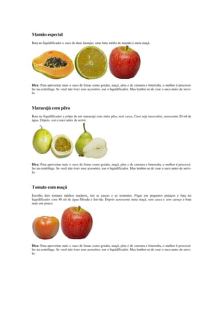 Mamão especial
Bata no liquidificador o suco de duas laranjas, uma fatia média de mamão e meia maçã.
Dica: Para aproveitar mais o suco de frutas como goiaba, maçã, pêra e de cenoura e beterraba, o melhor é processá-
las na centrífuga. Se você não tiver esse acessório, use o liquidificador. Mas lembre-se de coar o suco antes de servi-
lo.
Maracujá com pêra
Bata no liquidificador a polpa de um maracujá com meia pêra, sem casca. Caso seja necessário, acrescente 20 ml de
água. Depois, coe o suco antes de servir.
Dica: Para aproveitar mais o suco de frutas como goiaba, maçã, pêra e de cenoura e beterraba, o melhor é processá-
las na centrífuga. Se você não tiver esse acessório, use o liquidificador. Mas lembre-se de coar o suco antes de servi-
lo.
Tomate com maçã
Escolha dois tomates médios maduros, tire as cascas e as sementes. Pique em pequenos pedaços e bata no
liquidificador com 40 ml de água filtrada e fervida. Depois acrescente meia maçã, sem casca e sem caroço e bata
mais um pouco.
Dica: Para aproveitar mais o suco de frutas como goiaba, maçã, pêra e de cenoura e beterraba, o melhor é processá-
las na centrífuga. Se você não tiver esse acessório, use o liquidificador. Mas lembre-se de coar o suco antes de servi-
lo.
 