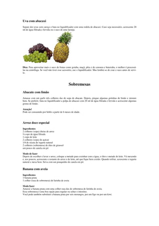 Uva com abacaxi
Separe dez uvas sem caroço e bata no liquidificador com uma rodela de abacaxi. Caso seja necessário, acrescente 20
ml de água filtrada e fervida ou o suco de uma laranja.
Dica: Para aproveitar mais o suco de frutas como goiaba, maçã, pêra e de cenoura e beterraba, o melhor é processá-
las na centrífuga. Se você não tiver esse acessório, use o liquidificador. Mas lembre-se de coar o suco antes de servi-
lo.
Sobremesas
Abacate com limão
Amasse com um garfo três colheres das de sopa de abacate. Depois, pingue algumas gotinhas de limão e misture
bem. Se preferir, bata no liquidificador a polpa do abacaxi com 20 ml de água filtrada e fervida e acrescente algumas
gostas de limão.
Atenção!
Pode ser consumido por bebês a partir de 6 meses de idade.
Arroz doce especial
Ingredientes
2 colheres (sopa) cheias de arroz
½ copo de água filtrada
1 copo de leite
2 colheres (sopa) de açúcar
1/4 de xícara de iogurte natural
2 colheres (sobremesa) de óleo de girassol
um pouco de canela em pó
Modo de fazer
Depois de escolher e lavar o arroz, coloque a metade para cozinhar com a água, o óleo e metade do leite. Vá mexendo
e, aos poucos, acrescente o restante do arroz e do leite, até que fique bem cozido. Quando esfriar, acrescente o iogurte
natural e mexa bem. Sirva com um pouquinho de canela em pó.
Banana com aveia
Ingredientes
1 banana prata
1 colher (rasa de sobremesa) de farinha de aveia
Modo fazer
Amasse a banana prata com uma colher rasa das de sobremesa de farinha de aveia.
Essa sobremesa é uma boa opção para regular ou soltar o intestino.
Você pode também substituir a banana prata por seis morangos, por um figo ou por um kiwi.
 