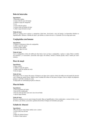 Bolo de beterraba
Ingredientes
3 beterrabas médias
1 xícara (chá) de suco de laranja
2 colheres (sopa) de margarina
3 ovos
1 xícara (chá) de açúcar
3 xícaras (chá) de farinha de trigo
1 colher (sopa) fermento em pó
Modo de fazer
Junte as 3 gemas com o açúcar e a margarina e bata bem. Acrescente o suco de laranja e as beterrabas (batidas no
liquidificador). Misture a farinha de trigo e, por último, as claras em neve e o fermento. Leve ao fogo para assar.
Canjiquinha com banana
Ingredientes
2 colheres (sobremesa) cheias de canjiquinha
1 colher (sopa) de açúcar
1 banana d´água média
1 xícara de água fervente
Modo de fazer
Lave a canjiquinha e deixe de molho por duas horas. Leve ao fogo a canjiquinha, o açúcar e a água. Deixe cozinhar
até amolecer e, se necessário, acrescente mais água. Por último, misture a banana picada, mexa e abafe por cinco
minutos.
Doce de maçã
Ingredientes
2 maças médias
2 colheres (sopa) de açúcar
1 colher (sopa) de farinha de aveia
½ litro de água
Modo de faze
Descasque e tire os caroços das maças. Coloque-as na água com o açúcar e deixe de molho em uma panela de pressão
com a tampa por quatro horas. Depois, deixe cozinhar até sobrar só um pouco de água. Corte as maçãs em pequenos
pedaços e polvilhe a farinha de aveia.
A maçã pode ser substituída por pêra ou abacaxi.
Flan de limão
Ingredientes
1 caixa de gelatina de limão
1 lata de leite condensado
1 lata de creme de leite (sem soro) suco de um limão
1 copo de água filtrada
Modo de fazer
Dissolva a gelatina em um copo de água fervendo. Bata no liquidificador o leite condensado, o creme de leite, o suco
de limão e, por último, acrescente a gelatina dissolvida. Coloque em forminhas para gelar.
Gelado de Abacaxi
Ingredientes
100 g de abacaxi (duas fatias médias sem o centro)
1 xícara (chá) rasa de leite
1 ovo
2 folhas de gelatina branca
2 colheres (sopa) açúcar
 