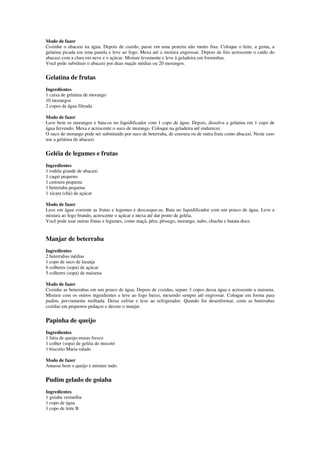 Modo de fazer
Cozinhe o abacaxi na água. Depois de cozido, passe em uma peneira não muito fina. Coloque o leite, a gema, a
gelatina picada em uma panela e leve ao fogo. Mexa até a mistura engrossar. Depois de frio acrescente o caldo do
abacaxi com a clara em neve e o açúcar. Misture levemente e leve à geladeira em forminhas.
Você pode substituir o abacaxi por duas maçãs médias ou 20 morangos.
Gelatina de frutas
Ingredientes
1 caixa de gelatina de morango
10 morangos
2 copos de água filtrada
Modo de fazer
Lave bem os morangos e bata-os no liquidificador com 1 copo de água. Depois, dissolva a gelatina em 1 copo de
água fervendo. Mexa e acrescente o suco de morango. Coloque na geladeira até endurecer.
O suco de morango pode ser substituído por suco de beterraba, de cenoura ou de outra fruta como abacaxi. Neste caso
use a gelatina de abacaxi.
Geléia de legumes e frutas
Ingredientes
1 rodela grande de abacaxi
1 caqui pequeno
1 cenoura pequena
1 beterraba pequena
1 xícara (chá) de açúcar
Modo de fazer
Lave em água corrente as frutas e legumes e descasque-as. Bata no liquidificador com um pouco de água. Leve a
mistura ao fogo brando, acrescente o açúcar e mexa até dar ponto de geléia.
Você pode usar outras frutas e legumes, como maçã, pêra, pêssego, morango, nabo, chuchu e batata-doce.
Manjar de beterraba
Ingredientes
2 beterrabas médias
1 copo de suco de laranja
6 colheres (sopa) de açúcar
5 colheres (sopa) de maisena
Modo de fazer
Cozinhe as beterrabas em um pouco de água. Depois de cozidas, separe 3 copos dessa água e acrescente a maisena.
Misture com os outros ingredientes e leve ao fogo baixo, mexendo sempre até engrossar. Coloque em forma para
pudim, previamente molhada. Deixe esfriar e leve ao refrigerador. Quando for desenformar, corte as beterrabas
cozidas em pequenos pedaços e decore o manjar.
Papinha de queijo
Ingredientes
1 fatia de queijo-minas fresco
1 colher (sopa) de geléia de mocotó
1 biscoito Maria ralado
Modo de fazer
Amasse bem o queijo e misture tudo.
Pudim gelado de goiaba
Ingredientes
1 goiaba vermelha
1 copo de água
1 copo de leite B
 