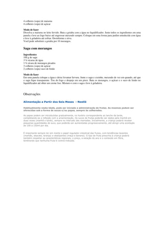 4 colheres (sopa) de maisena
4 colheres (sopa) de açúcar
Modo de fazer
Dissolva a maisena no leite fervido. Bata a goiaba com a água no liquidificador. Junte todos os ingredientes em uma
panela e leve ao fogo baixo até engrossar mexendo sempre. Coloque em uma forma para pudim umedecida com água
e leve à geladeira até esfriar. Desinforme e sirva.
Você pode substituir a goiaba por 10 morangos.
Sagu com morangos
Ingredientes
100 g de sagu
3 ½ xícaras de água
1 ½ xícara de morangos picados
3 colheres (sopa) de açúcar
2 colheres (sopa) suco de limão
Modo de fazer
Em uma panela coloque a água e deixe levantar fervura. Junte o sagu e cozinhe, mexendo de vez em quando, até que
o sagu fique transparente. Tire do fogo e despeje em um pirex. Bata os morangos, o açúcar e o suco de limão no
liquidificador até obter um creme liso. Misture-o com o sagu e leve à geladeira.
Observações
Alimentação a Partir dos Seis Meses - Nestlé
Habitualmente nesta idade, pode ser iniciada a administração de frutas. As mesmas podem ser
oferecidas sob a forma de sucos e/ou papas, sempre às colheradas.
As papas podem ser introduzidas gradualmente, no horário correspondente ao lanche da tarde,
completando-se a refeição com a amamentação. Os sucos de frutas poderão ser dados pela manhã em
duas vezes (manhã e tarde), sempre no intervalo das mamadas. Inicialmente, a criança poderá receber
pequenas quantidades de suco, que poderão ser aumentadas progressivamente, até atingir uma aceitação
de 100 a 150ml por dia.
É importante sempre ter em mente o papel regulador intestinal das frutas, com tendências laxantes
(mamão, abacate, laranja) e obstipantes (maça e banana). O tipo de fruta prescrita à criança poderá
também respeitar as características regionais, o preço, a estação do ano e o conteúdo em fibra,
lembrando que nenhuma fruta é contra-indicada.
 