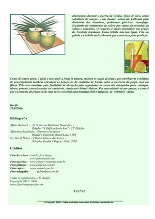 americanas durante a guerra da Coréia. Água de côco, como
                                                         substituto de sangue, é um doador universal. Utilizada para
                                                         distúrbios dos intestinos, problemas gástricos, vermífugo.
                                                         Excelente no tratamento da cólera por causa da presença da
                                                         salina e albumina. O coqueiro é muito abundante nas praias
                                                         do Nordeste brasileiro. Como bebida não tem igual. Fria ou
                                                         gelada é a bebida mais saborosa que a natureza pode produzir.




Como dissemos antes, o ideal é consumir a fruta in natura, embora os sucos de frutas, por envolverem o mínimo
de processamento também retenham os benefícios do consumo de frutas, salvo a ausência da polpa, rica em
fibras. Pelo teor nutritivo, pela facilidade de absorção pelo organismo, os sucos são adequados para crianças,
idosos, pessoas convalescentes ou saudáveis, sendo pois ótimos tônicos. Por necessidade ou por prazer, o certo é
que o consumo de frutas ou de seus sucos constitui uma maneira fácil e deliciosa de obtermos saúde.



Recife,
21/042006


Bibliografia
Alfons Balbach - As Frutas na Medicina Doméstica -
                 Edições "A Edificação do Lar" - 21ª Edição
Alimentos Saudáveis, Alimentos Perigosos -
                 Reader's Digest do Brasil Ltda, 1998
Dr. David Heber - A Dieta Natural das Cores -
                 Seleções Reader's Digest - Maio 2003

Créditos

Foto dos côcos - royalty free image
                www.fotosearch.com
Foto acerolas - www.emater-rondonia.com.br
Foto pitanga - www.correios.com.br
Foto cajás -     www.virtual.epm.br
Foto mangaba -        gelopolpas.com.br

Todas as outras fotos J. R. Araújo
Copyright 2005 / 2006
www.ideariumperpetuo.com

                                                          TOPO

                     ________________________________________
                            © Copyright 2006 - Todos os direitos reservados. Proibida a reprodução do
 