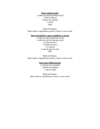 Suco emagrecedor
           1 colher de sopa de psilium em pó
                   1 fatia de abacaxi
                  4 ramos de salsinha
                        1/2 pêra
                          Água

                   Modo de Preparo:
Bater todos os ingredientes juntos e tomar 3 vezes ao dia

    Suco energético e para combater o stress
          1 colher de café de Damiana em pó
          1 colher de café de Ginseng em pó
                   1/2 fatia de Kiwi
                  1/2 folha de couve
                      1/2 cenoura
                1 copo de água de côco
                          Mel

                   Modo de Preparo:
Bater todos os ingredientes juntos e tomar 2 vezes ao dia

              Suco para Hipertensão
                1 cacho de uva vermelha
                  1 rodela de Gengibre
                     1 copo de água

                   Modo de Preparo:
   Bater todos os ingredientes e tomar 2 vezes ao dia
 