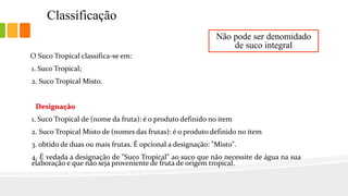 Classificação
O Suco Tropical classifica-se em:
1. Suco Tropical;
2. Suco Tropical Misto.
Designação
1. Suco Tropical de (nome da fruta): é o produto definido no item
2. Suco Tropical Misto de (nomes das frutas): é o produto definido no item
3. obtido de duas ou mais frutas. É opcional a designação: "Misto".
4. É vedada a designação de "Suco Tropical" ao suco que não necessite de água na sua
elaboração e que não seja proveniente de fruta de origem tropical.
Não pode ser denomidado
de suco integral
 