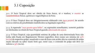 3.1 Coposição
3.1.1. O Suco Tropical deve ser obtido de fruta fresca, sã e madura, e manter as
características físicas, químicas e organolépticas da fruta.
3.1.2. O Suco Tropical deve ser obrigatoriamente elaborado com água potável, de acordo
com os critérios de potabilidade estabelecidos na legislação específica.
3.1.3. A expressão "suco pronto para beber", ou expressões semelhantes, somente poderão
ser declaradas no rótulo do Suco Tropical quando adicionado de açúcar.
3.1.4. O Suco Tropical, cuja quantidade mínima de polpa de uma determinada fruta não
tenha sido fixada em Regulamento Técnico específico, deve conter um mínimo de 50%
(m/m) da respectiva polpa, ressalvado o caso de fruta com acidez alta ou conteúdo de polpa
muito elevado ou sabor muito forte que, neste caso, o conteúdo de polpa não deve ser
inferior a 35% (m/m).
 
