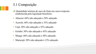 3.1 Composição
 Quantidade mínima de suco da fruta nos sucos tropicais
estabelecida pela legislação brasileira:
• Abacaxi: 60% não adoçado e 50% adoçado
• Acerola: 60% não adoçado e 35% adoçado
• Cajá: 50% não adoçado e 35% adoçado
• Goiaba: 50% não adoçado e 45% adoçado
• Manga: 60% não adoçado e 50% adoçado
• Maracujá: 50% não adoçado e 12% adoçado
 