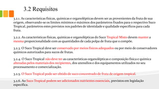 3.2.1. As características físicas, químicas e organolépticas devem ser as provenientes da fruta de sua
origem, observando-se os limites mínimos e máximos dos parâmetros fixados para o respectivo Suco
Tropical, parâmetros estes previstos nos padrões de identidade e qualidade específicos para cada
fruta.
3.2.2. As características físicas, químicas e organolépticas do Suco Tropical Misto devem manter a
mesma proporcionalidade com as quantidades de cada polpa de fruta que o compõe.
3.2.3. O Suco Tropical deve ser conservado por meios físicos adequados ou por meio de conservadores
químicos autorizados para sucos de frutas.
3.2.4. O Suco Tropical não deve ter as características organolépticas e composição física e química
alteradas pelos materiais dos recipientes, dos utensílios e dos equipamentos utilizados no seu
processamento e comercialização.
3.2.5. O Suco Tropical pode ser obtido de suco concentrado de fruta de origem tropical.
3.2.6. Ao Suco Tropical podem ser adicionados nutrientes essenciais, previstos em legislação
específica.
3.2 Requisitos
 