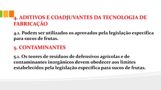 4. ADITIVOS E COADJUVANTES DA TECNOLOGIA DE
FABRICAÇÃO
4.1. Podem ser utilizados os aprovados pela legislação específica
para sucos de frutas.
5. CONTAMINANTES
5.1. Os teores de resíduos de defensivos agrícolas e de
contaminantes inorgânicos devem obedecer aos limites
estabelecidos pela legislação específica para sucos de frutas.
 