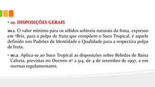 • 10. DISPOSIÇÕES GERAIS
10.1. O valor mínimo para os sólidos solúveis naturais da fruta, expresso
em ºBrix, para a polpa de fruta que compõem o Suco Tropical, é aquele
definido nos Padrões de Identidade e Qualidade para a respectiva polpa
de fruta.
• 10.2. Aplica-se ao Suco Tropical as disposições sobre Bebidas de Baixa
Caloria, previstas no Decreto nº 2.314, de 4 de setembro de 1997, e em
normas regulamentares.
 