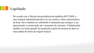 Legislação
De acordo com o Decreto da presidência da república 6871/2009, o
suco tropical industrializado deve ter cor, aroma e sabor característicos
da fruta. Deve também ser submetido a tratamento que assegure a sua
apresentação e conservação até o momento do consumo. A bebida pode
também ser mista quando for produzida a partir da mistura de duas ou
mais polpas de frutas de origem tropical.
 