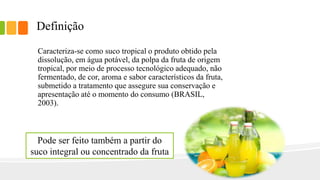 Definição
Caracteriza-se como suco tropical o produto obtido pela
dissolução, em água potável, da polpa da fruta de origem
tropical, por meio de processo tecnológico adequado, não
fermentado, de cor, aroma e sabor característicos da fruta,
submetido a tratamento que assegure sua conservação e
apresentação até o momento do consumo (BRASIL,
2003).
Pode ser feito também a partir do
suco integral ou concentrado da fruta
 