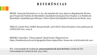 R E F E R Ê N C I A S
BRASIL. Instrução Normativa nº 12, de 4 de setembro de 2003: Aprova o Regulamento Técnico
para Fixação dos Padrões de Identidade e Qualidade Gerais para Suco Tropical, e os Padrões de
Identidade e Qualidade para Néctares. Diário Oficial [da] República Federativa do Brasil, 2003.
PIRILLO, Camila Pires; SABIO, Renata Pozelli. 100% SUCO. Brasil Hortifruit–Uma publicação do
CEPEA/USP. Ano, 2009, 8.
RIBEIRO, Amarolina. "Clima tropical"; Brasil Escola. Disponível em:
https://brasilescola.uol.com.br/geografia/clima-tropical.htm. Acesso em 20 de fevereiro de 2020.
SUL, Universidade de Cachias do. processamento de suco de fruta: Cachias do Sul:
Universidade de Cachias do Sul, 2013. Color.
 
