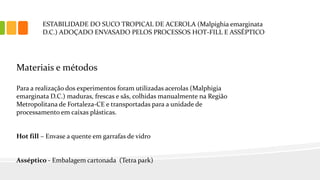 ESTABILIDADE DO SUCO TROPICAL DE ACEROLA (Malpighia emarginata
D.C.) ADOÇADO ENVASADO PELOS PROCESSOS HOT-FILL E ASSÉPTICO
Materiais e métodos
Para a realização dos experimentos foram utilizadas acerolas (Malphigia
emarginata D.C.) maduras, frescas e sãs, colhidas manualmente na Região
Metropolitana de Fortaleza-CE e transportadas para a unidade de
processamento em caixas plásticas.
Hot fill – Envase a quente em garrafas de vidro
Asséptico - Embalagem cartonada (Tetra park)
 
